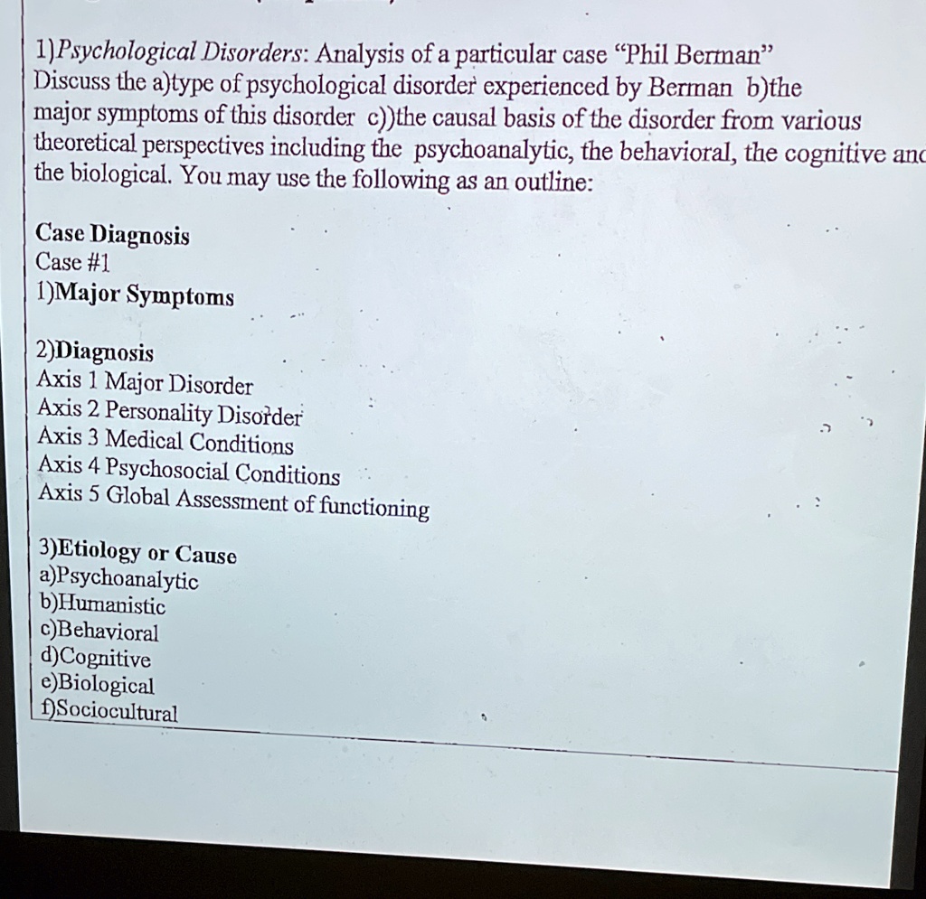 1)Psychological Disorders: Analysis of a particular case “Phil Berman”
Discuss the a)type of psychological disorder experienced by Berman b)the
major symptoms of this disorder c))the causal basis of the disorder from various
theoretical perspectives including the psychoanalytic, the behavioral, the cognitive and
the biological. You may use the following as an outline:

Case Diagnosis
Case #1
1)Major Symptoms

2)Diagnosis
Axis 1 Major Disorder
Axis 2 Personality Disorder
Axis 3 Medical Conditions
Axis 4 Psychosocial Conditions
Axis 5 Global Assessment of functioning

3)Etiology or Cause
a)Psychoanalytic
b)Humanistic
c)Behavioral
d)Cognitive
e)Biological
f)Sociocultural