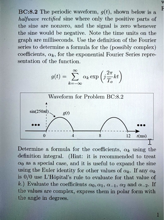 BC:8.2 The periodic waveform, g(t), shown below is a halfwave rectified sine where only the positive parts of the sine are nonzero, and the signal is zero whenever the sine would be negative. Note the time units on the graph are milliseconds. Use the definition of the Fourier series to determine a formula for the (possibly complex) coefficients, ak, for the exponential Fourier Series representation of the function.

g(t) = sumk=-infty^infty ak expleft(jfrac2piT0ktight)

Waveform for Problem BC:8.2

(sin(250pi t))         g(t)

[figure showing half-wave rectified sine with positive half-cycles on intervals 0–4 ms, 8–12 ms, etc.; time ticks at 0, 4, 8, 12 ms]

Determine a formula for the coefficients, ak, using the definition integral. (Hint: it is recommended to treat a0 as a special case, and it is useful to expand the sine using the Euler identity for other values of ak. If any ak is 0/0 use L'Hôpital's rule to evaluate for that value of k.) Evaluate the coefficients a0, a1, a-1, a2 and a-2. If the values are complex, express them in polar form with the angle in degrees.