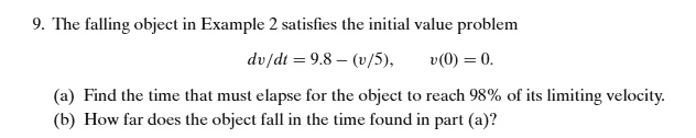 The falling object in Example 2 satisfies the initial value problem
dv/dt = 9.8 - (v/5), v(0) = 0.
(a) Find the time that must elapse for the object to reach 98% of its limiting velocity.
(b) How far does the object fall in the time found in part (a)?