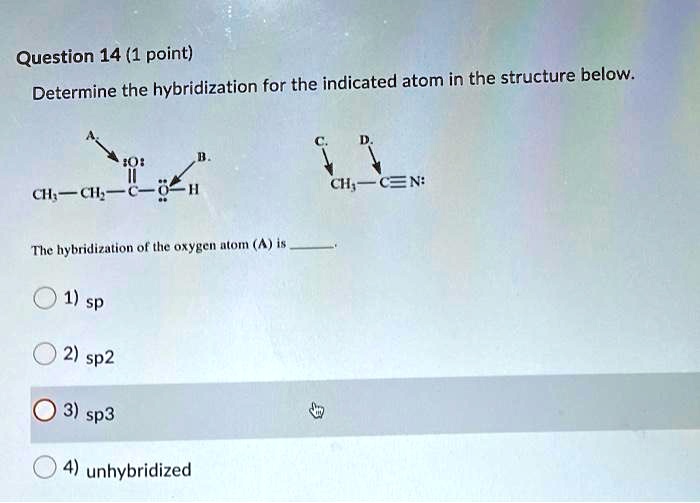 Question 14 (1 point)
Determine the hybridization for the indicated atom in the structure below.

A. :O:
CH3 - CH2 - C - O - H
B. :O:
C. CH3 - C?N: D.
The hybridization of the oxygen atom (A) is .
1) sp
2) sp2
3) sp3
4) unhybridized