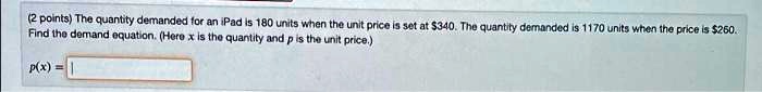 The quantity demanded for an iPad is 180 units when the unit price is set at 340. The quantity demanded is 1170 units when the price is260.
Find the demand equation. (Here x is the quantity and p is the unit price.)
p(x) =