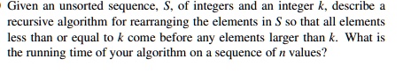 Given an unsorted sequence, S, of integers and an integer k, describe a recursive algorithm for rearranging the elements in S so that all elements less than or equal to k come before any elements larger than k. What is the running time of your algorithm on a sequence of n values?