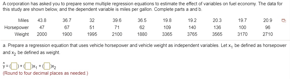 A corporation has asked you to prepare some multiple regression equations to estimate the effect of variables on fuel economy. The data for this study are shown below, and the dependent variable is miles per gallon. Complete parts a and b.

Miles 43.8 36.7 32 39.6 36.5 19.8 19.2 20.3 19.7 20.9
Horsepower 47 67 51 71 62 109 140 136 100 96
Weight 2000 1900 1995 2100 1880 3365 3765 3565 3170 2710

a. Prepare a regression equation that uses vehicle horsepower and vehicle weight as independent variables. Let x1 be defined as horsepower and x2 be defined as weight.

? = ( ) + ( )x1 + ( )x2
(Round to four decimal places as needed.)