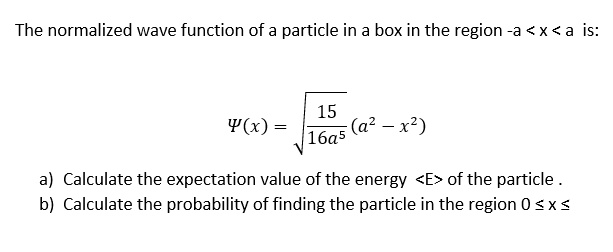 The normalized wave function of a particle in a box in the region -a < x < a is:
?(x) = ?(15 / 16a^5) * (a^2 - x^2)
a) Calculate the expectation value of the energy <E> of the particle.
b) Calculate the probability of finding the particle in the region 0 ? x ? a
