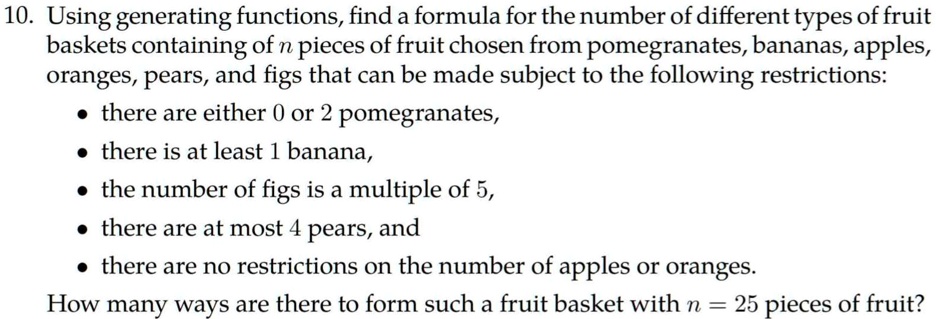 10. Using generating functions, find a formula for the number of different types of fruit baskets containing of n pieces of fruit chosen from pomegranates, bananas, apples, oranges, pears, and figs that can be made subject to the following restrictions:
• there are either 0 or 2 pomegranates,
• there is at least 1 banana,
• the number of figs is a multiple of 5,
• there are at most 4 pears, and
• there are no restrictions on the number of apples or oranges.
How many ways are there to form such a fruit basket with n = 25 pieces of fruit?