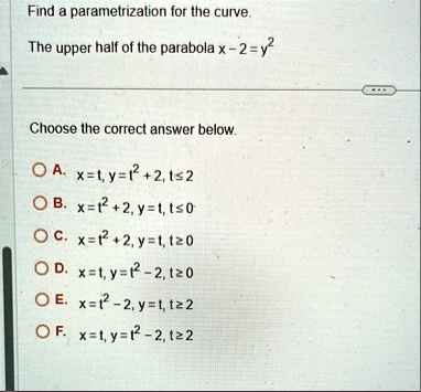 find a parametrization for the curve the upper half of the parabola x 2 y2 choose the correct answer below a xt yt2 2 t2 b xt2 2 yt t0 c xt2 2 yt t0 d xt yt2 2 t0 e xt2 2 yt t2 f xt yt2 2 t2 11314