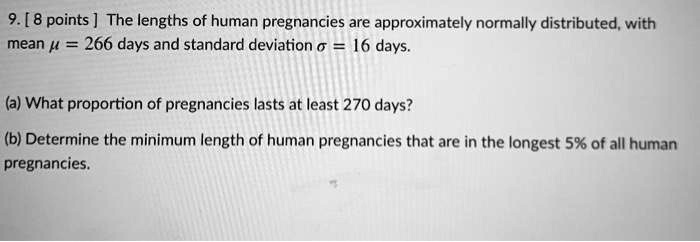 9. [ 8 points ] The lengths of human pregnancies are approximately normally distributed, with mean ? = 266 days and standard deviation ? = 16 days.

(a) What proportion of pregnancies lasts at least 270 days?

(b) Determine the minimum length of human pregnancies that are in the longest 5% of all human pregnancies.