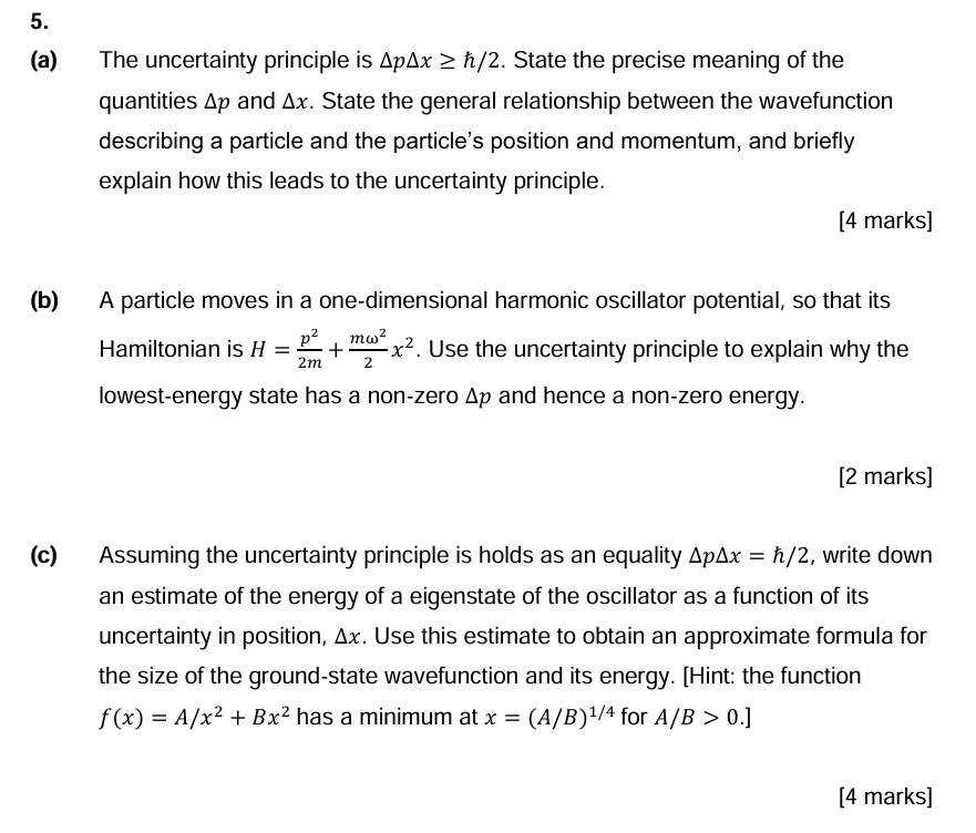 5.
(a) The uncertainty principle is Δ p Δ x ≥ h/2. State the precise meaning of the
quantities Δ p and Δ x. State the general relationship between the wavefunction
describing a particle and the particle's position and momentum, and briefly
explain how this leads to the uncertainty principle.
[4 marks]
(b) A particle moves in a one-dimensional harmonic oscillator potential, so that its
Hamiltonian is H = (p^2)/(2m) + (mω^2)/(2)x^2. Use the uncertainty principle to explain why the
lowest-energy state has a non-zero Δ p and hence a non-zero energy.
[2 marks]
(c) Assuming the uncertainty principle is holds as an equality Δ p Δ x = h/2, write down
an estimate of the energy of a eigenstate of the oscillator as a function of its
uncertainty in position, Δ x. Use this estimate to obtain an approximate formula for
the size of the ground-state wavefunction and its energy. [Hint: the function
f(x) = A/x^2 + Bx^2 has a minimum at x = (A/B)^1/4 for A/B > 0.]
[4 marks]