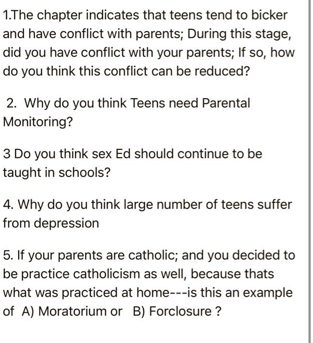 1.The chapter indicates that teens tend to bicker
and have conflict with parents; During this stage,
did you have conflict with your parents; If so, how
do you think this conflict can be reduced?
2. Why do you think Teens need Parental
Monitoring?
3 Do you think sex Ed should continue to be
taught in schools?
4. Why do you think large number of teens suffer
from depression
5. If your parents are catholic; and you decided to
be practice catholicism as well, because thats
what was practiced at home—is this an example
of A) Moratorium or B) Forclosure?