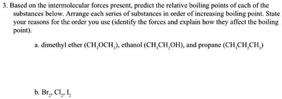 3. Based on the intermolecular forces present, predict the relative boiling points of each of the substances below. Arrange each series of substances in order of increasing boiling point. State your reasons for the order you use (identify the forces and explain how they affect the boiling point).

a. dimethyl ether (CH3OCH3), ethanol (CH3CH2OH), and propane (CH3CH2CH3)

b. Br2, Cl2, I2