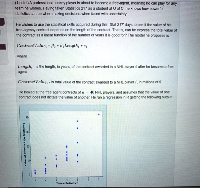 A professional hockey player is about to become a free-agent, meaning he can play for any team he wishes. Having taken Statistics 217 as a student at U of C, he knows how powerful statistics can be when making decisions when faced with uncertainty. He wishes to use the statistical skills acquired during his 'Stat 217' days to see if the value of his free-agency contract depends on the length of the contract. That is, can he express the total value of the contract as a linear function of the number of years it is good for? The model he proposes is ContractValuei = eta0 + eta1 Lengthi + ei where Lengthi - is the length, in years, of the contract awarded to a NHL player i after he became a free agent ContractValuei - is total value of the contract awarded to a NHL player i, in millions of . He looked at the free agent contracts of n = 40 NHL players, and assumes that the value of one contract does not dictate the value of another. He ran a regression in R getting the following output: Value of Contract (inmillions) Years on the Contract