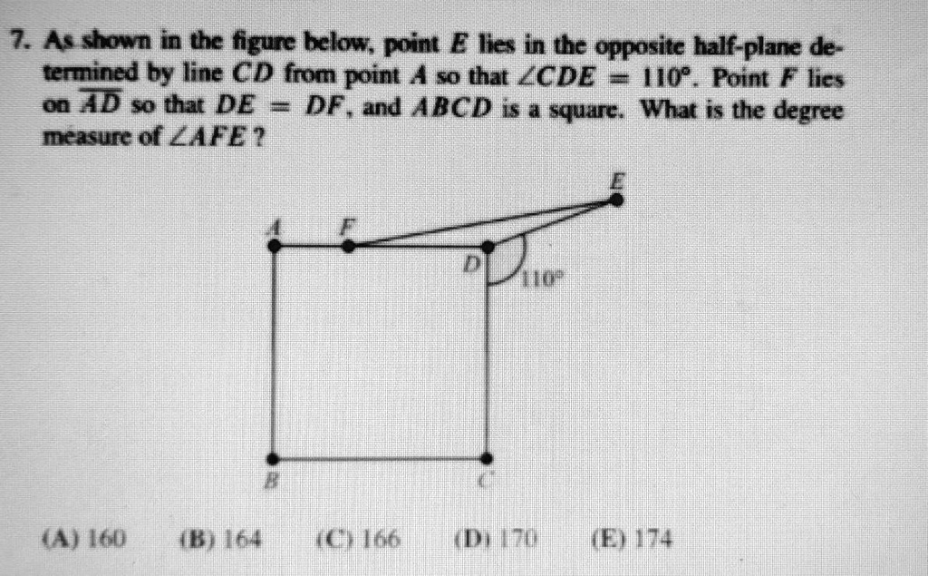 7. As shown in the figure below, point E lies in the opposite half-plane determined by line CD from point A so that ∠ CDE = 110^∘. Point F lies on AD so that DE = DF, and ABCD is a square. What is the degree measure of ∠ AFE?
(A) 160
(B) 164
(C) 166
(D) 170
(E) 174