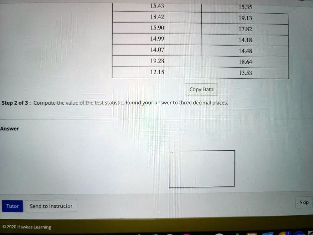 Solved 15 43 18 42 15 90 15 35 19 13 17 82 14 18 14 48 14 99 14 07 19 28 18 64 12 15 13 53 Copy Data Step 2 Of 3 Compute The Value Ofthe Test Statistic Round Your Answer To Three Decimal Places Answer Tutor Send To Instructor 0 2020 Hawkes Learning Skip