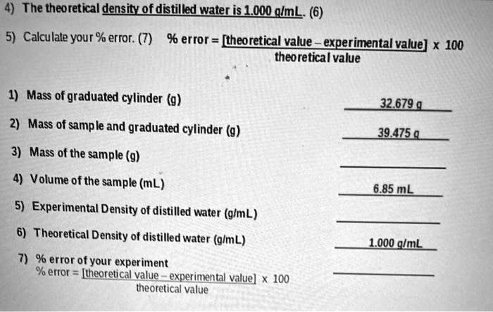4) The theoretical density of distilled water is 1.000 g/mL. (6)
5) Calculate your % error. (7) % error = [theoretical value - experimental value] x 100 / theoretical value
1) Mass of graduated cylinder (g) 32.679 g
2) Mass of sample and graduated cylinder (g) 39.475 g
3) Mass of the sample (g)
4) Volume of the sample (mL) 6.85 mL
5) Experimental Density of distilled water (g/mL)
6) Theoretical Density of distilled water (g/mL) 1.000 g/mL
7) % error of your experiment
% error = [theoretical value - experimental value] x 100 / theoretical value