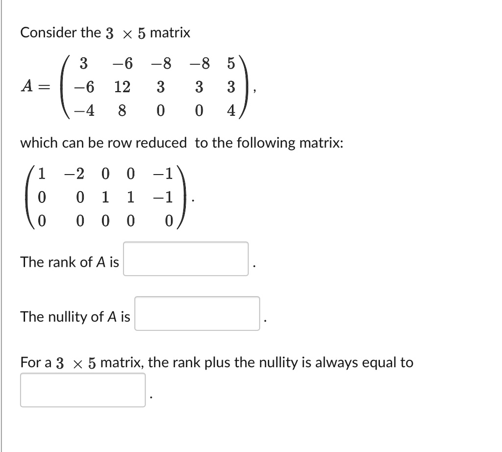 Consider the 3 !!! 5 matrix
A = ? 3 -6 -8 -8 5 ?
? -6 12 3 3 3 ?
? -4 8 0 0 4 ?,
which can be row reduced to the following matrix:
? 1 -2 0 0 -1 ?
? 0 0 1 1 -1 ?
? 0 0 0 0 0 ?.
The rank of A is .
The nullity of A is .
For a 3 !!! 5 matrix, the rank plus the nullity is always equal to .