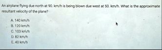 an airplane flying due north at 90kmh is being blown due west at 50kmh what is the approximate resultant velocity of the plane a 140kmh b 120kmh c 103kmh 082kmh e 40kmh 07476