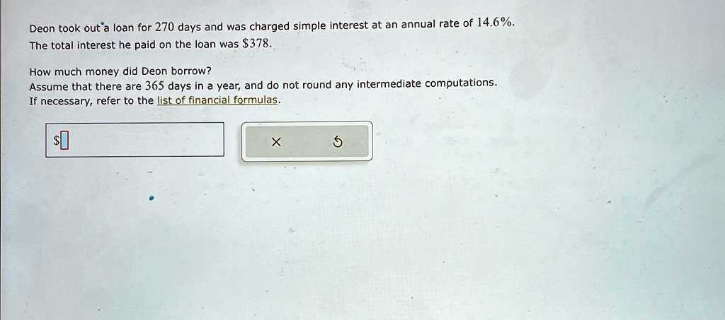 Deon took out a loan for 270 days and was charged simple interest at an annual rate of 14.6%.
The total interest he paid on the loan was 378.
How much money did Deon borrow?
Assume that there are 365 days in a year, and do not round any intermediate computations.
If necessary, refer to the list of financial formulas.