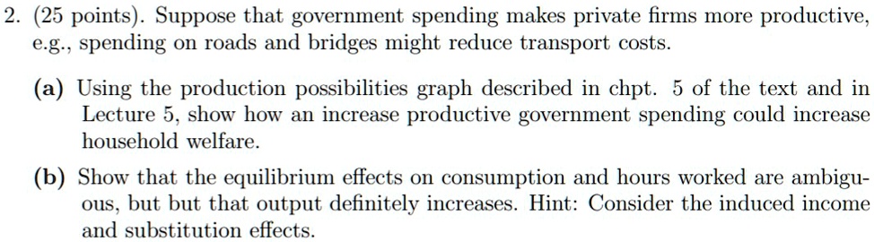 2. (25 points). Suppose that government spending makes private firms more productive,
e.g., spending on roads and bridges might reduce transport costs.
(a) Using the production possibilities graph described in chpt. 5 of the text and in
Lecture 5, show how an increase productive government spending could increase
household welfare.
(b) Show that the equilibrium effects on consumption and hours worked are ambigu-
ous, but but that output definitely increases. Hint: Consider the induced income
and substitution effects.