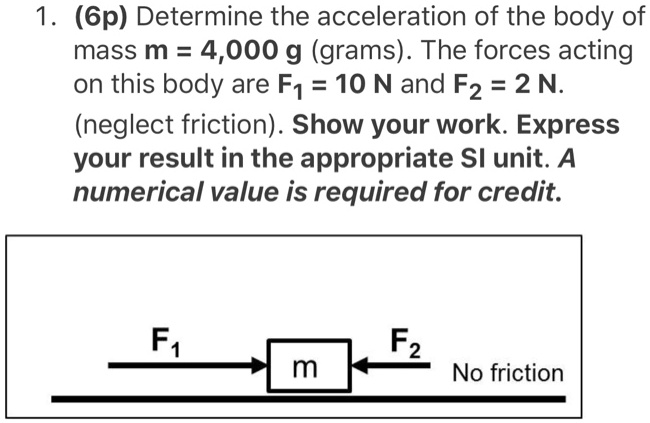1. (6p) Determine the acceleration of the body of mass m = 4,000 g (grams). The forces acting on this body are F1 = 10 N and F2 = 2 N. (neglect friction). Show your work. Express your result in the appropriate SI unit. A numerical value is required for credit.
F1 F2 No friction
m