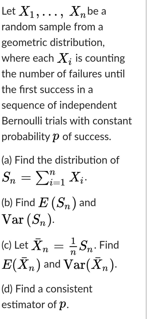 Let X1, ..., Xn be a random sample from a geometric distribution, where each Xi is counting the number of failures until the first success in a sequence of independent Bernoulli trials with constant probability p of success.

(a) Find the distribution of
Sn = ?i=1 to n Xi.

(b) Find E(Sn) and
Var(Sn).

(c) Let Xnbar = 1/n Sn. Find
E(Xnbar) and Var(Xnbar).

(d) Find a consistent
estimator of p.