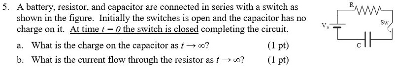 5. A battery, resistor, and capacitor are connected in series with a switch as shown in the figure. Initially the switches is open and the capacitor has no charge on it. At time t = 0 the switch is closed completing the circuit.

a. What is the charge on the capacitor as t ? ?? (1 pt)
b. What is the current flow through the resistor as t ? ?? (1 pt)