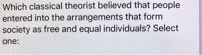 Which classical theorist believed that people entered into the arrangements that form society as free and equal individuals? Select one: