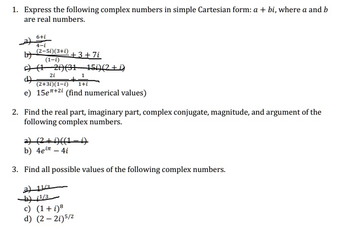 1. Express the following complex numbers in simple Cartesian form: a + bi, where a and b are real numbers.
a) 6+i / 4-i
b) (2-5i)(3+i) / (1-i) + 3 + 7i
c) (1-2i)(31-15i)(2+i)
d) 2i / (2+3i)(1-i) + 1 / 1+i
e) 15e???²? (find numerical values)
2. Find the real part, imaginary part, complex conjugate, magnitude, and argument of the following complex numbers.
a) (2+i)((1-i)
b) 4e?? - 4i
3. Find all possible values of the following complex numbers.
a) 1¹/³
b) i¹/³
c) (1 + i)?
d) (2 - 2i)?/²