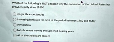 which of the following is not a reason why the population of the united states has grown steadily since 1960 longer life expectancies increasing birth rate for most of the period between 196 89704