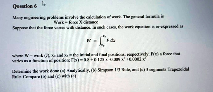 Question 6
Many engineering problems involve the calculation of work. The general formula is
Work = force X distance
Suppose that the force varies with distance. In such cases, the work equation is re-expressed as
W = ∫x0^xn F   dx
where W = work (J), x0 and xn = the initial and final positions, respectively. F(x) a force that
varies as a function of position; F(x) = 0.8 + 0.125x - 0.009x^2 + 0.0002x^3
Determine the work done (a) Analytically, (b) Simpson 1/3 Rule, and (c) 3 segments Trapezoidal
Rule. Compare (b) and (c) with (a)