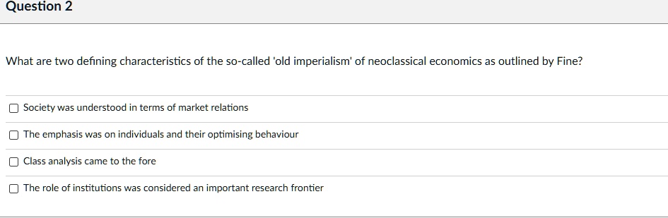 What are two defining characteristics of the so-called 'old imperialism' of neoclassical economics as outlined by Fine?
Society was understood in terms of market relations
The emphasis was on individuals and their optimising behaviour
Class analysis came to the fore
The role of institutions was considered an important research frontier