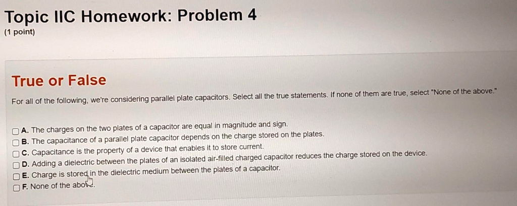 Topic IIC Homework: Problem 4
(1 point)
True or False
For all of the following, we're considering parallel plate capacitors. Select all the true statements. If none of them are true, select "None of the above."
A. The charges on the two plates of a capacitor are equal in magnitude and sign.
B. The capacitance of a parallel plate capacitor depends on the charge stored on the plates.
C. Capacitance is the property of a device that enables it to store current.
D. Adding a dielectric between the plates of an isolated air-filled charged capacitor reduces the charge stored on the device.
E. Charge is stored in the dielectric medium between the plates of a capacitor.
F. None of the above.