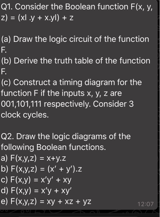 Q1. Consider the Boolean function F(x, y, z) = (xy + x.y) + z
(a) Draw the logic circuit of the function F.
(b) Derive the truth table of the function F.
(c) Construct a timing diagram for the function F if the inputs x, y, z are 001,101,111 respectively. Consider 3 clock cycles.
Q2. Draw the logic diagrams of the following Boolean functions.
a) F(x,y,z) = x+y.z
b) F(x,y,z) = (x' + y').z
c) F(x,y) = x'y' + xy
d) F(x,y) = x'y + xy'
e) F(x,y,z) = xy + xz + yz