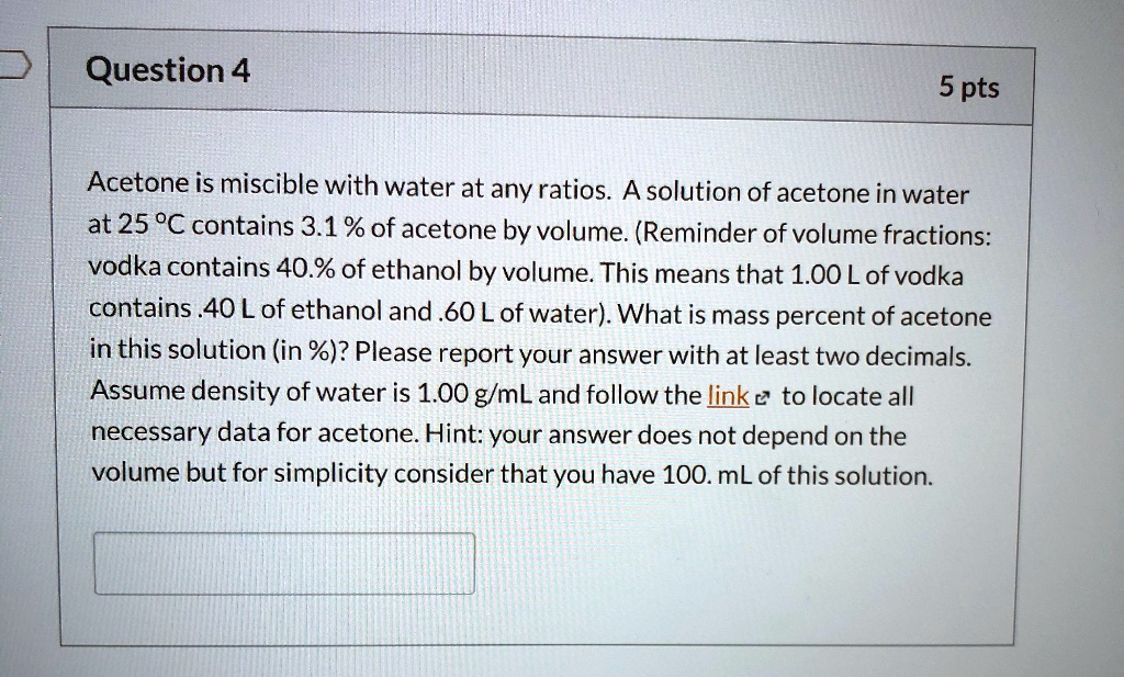 Acetone is miscible with water at any ratios. A solution of acetone in water at 25 °C contains 3.1 % of acetone by volume. (Reminder of volume fractions: vodka contains 40.0% of ethanol by volume. This means that 1.00 L of vodka contains .40 L of ethanol and .60 L of water). What is mass percent of acetone in this solution (in %)? Please report your answer with at least two decimals. Assume density of water is 1.00 g/mL and follow the link to locate all necessary data for acetone. Hint: your answer does not depend on the volume but for simplicity consider that you have 100. mL of this solution.