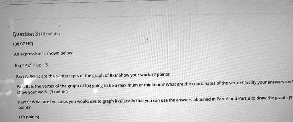 Question 3 (10 points)
(08.07 HC)
An expression is shown below:
f(x) = 4x^2 + 8x - 5
Part A: What are the x-intercepts of the graph of f(x)? Show your work. (2 points)
Part B: Is the vertex of the graph of f(x) going to be a maximum or minimum? What are the coordinates of the vertex? Justify your answers and show your work. (3 points)
Part C: What are the steps you would use to graph f(x)? Justify that you can use the answers obtained in Part A and Part B to draw the graph. (5 points)