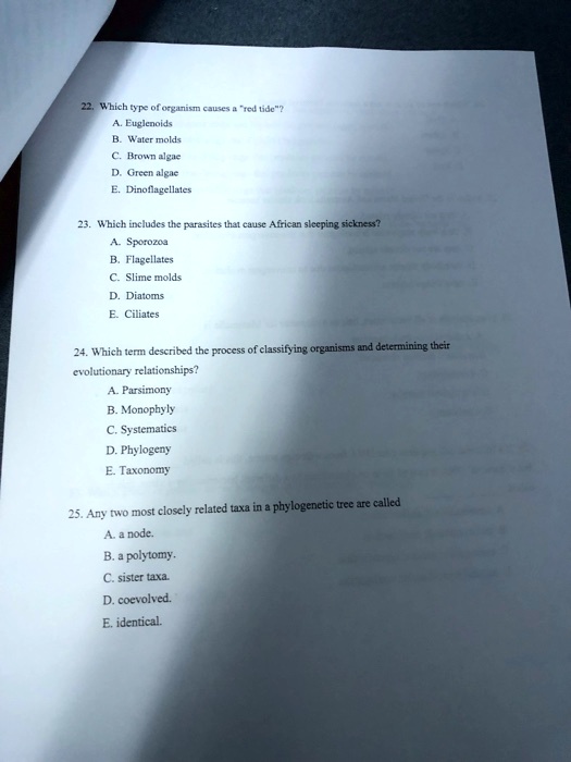 22. Which type of organism causes a "red tide"?
A. Euglenoids
B. Water molds
C. Brown algae
D. Green algae
E. Dinoflagellates

23. Which includes the parasites that cause African sleeping sickness?
A. Sporozoa
B. Flagellates
C. Slime molds
D. Diatoms
E. Ciliates

24. Which term described the process of classifying organisms and determining their
evolutionary relationships?
A. Parsimony
B. Monophyly
C. Systematics
D. Phylogeny
E. Taxonomy

25. Any two most closely related taxa in a phylogenetic tree are called
A. a node.
B. a polytomy.
C. sister taxa.
D. coevolved.
E. identical.