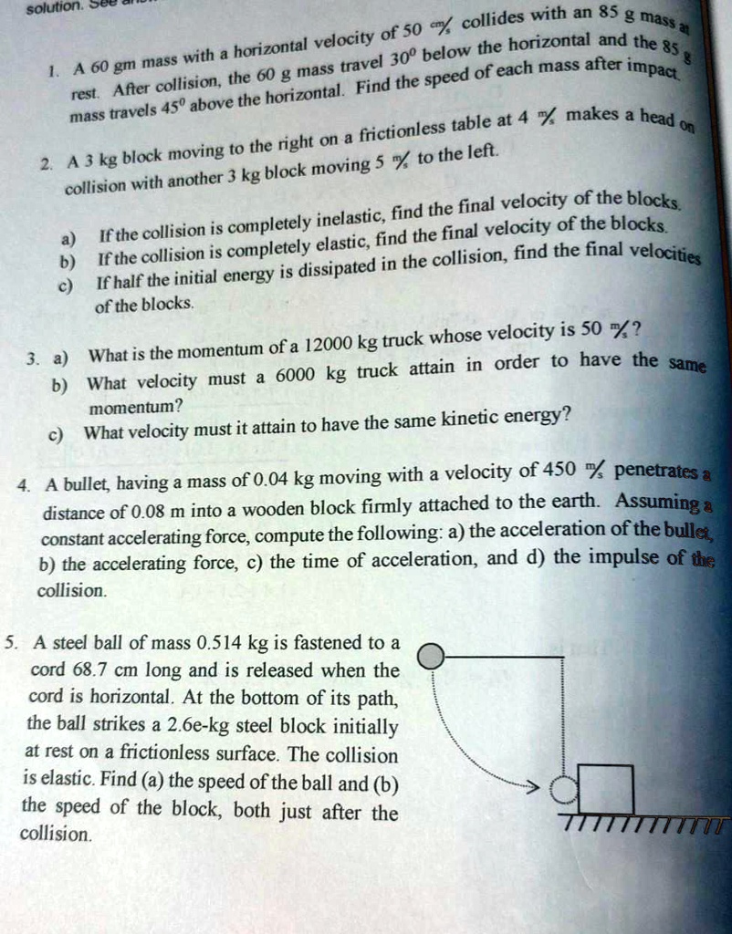 1. A 60 gm mass with a horizontal velocity of 50 cm/s collides with an 85 g mass at rest. After collision, the 60 g mass travel 30º below the horizontal and the 85 g mass travels 45º above the horizontal. Find the speed of each mass after impact.
2. A 3 kg block moving to the right on a frictionless table at 4 m/s makes a head on collision with another 3 kg block moving 5 m/s to the left.
a) If the collision is completely inelastic, find the final velocity of the blocks.
b) If the collision is completely elastic, find the final velocity of the blocks.
c) If half the initial energy is dissipated in the collision, find the final velocities of the blocks.
3. a) What is the momentum of a 12000 kg truck whose velocity is 50 m/s?
b) What velocity must a 6000 kg truck attain in order to have the same momentum?
c) What velocity must it attain to have the same kinetic energy?
4. A bullet, having a mass of 0.04 kg moving with a velocity of 450 m/s penetrates a distance of 0.08 m into a wooden block firmly attached to the earth. Assuming a constant accelerating force, compute the following: a) the acceleration of the bullet, b) the accelerating force, c) the time of acceleration, and d) the impulse of the collision.
5. A steel ball of mass 0.514 kg is fastened to a cord 68.7 cm long and is released when the cord is horizontal. At the bottom of its path, the ball strikes a 2.6e-kg steel block initially at rest on a frictionless surface. The collision is elastic. Find (a) the speed of the ball and (b) the speed of the block, both just after the collision.