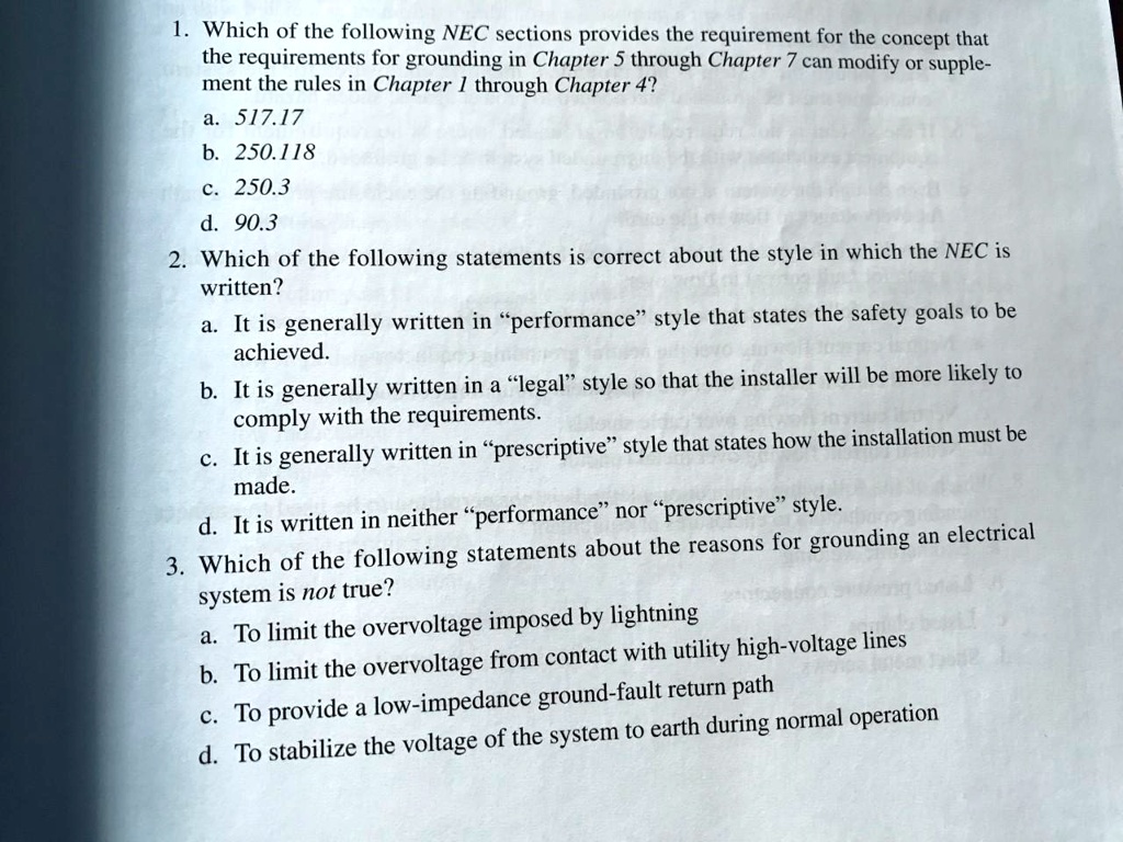 1. Which of the following NEC sections provides the requirement for the concept that
the requirements for grounding in Chapter 5 through Chapter 7 can modify or supple-
ment the rules in Chapter 1 through Chapter 4?
a. 517.17
b. 250.118
c. 250.3
d. 90.3
2. Which of the following statements is correct about the style in which the NEC is
written?
a. It is generally written in "performance" style that states the safety goals to be
achieved.
b. It is generally written in a "legal" style so that the installer will be more likely to
comply with the requirements.
c. It is generally written in "prescriptive" style that states how the installation must be
made.
d. It is written in neither "performance" nor "prescriptive" style.
3. Which of the following statements about the reasons for grounding an electrical
system is not true?
a. To limit the overvoltage imposed by lightning
b. To limit the overvoltage from contact with utility high-voltage lines
c. To provide a low-impedance ground-fault return path
d. To stabilize the voltage of the system to earth during normal operation