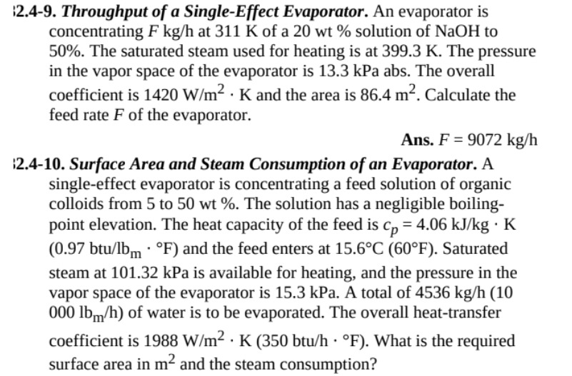 2.4-9. Throughput of a Single-Effect Evaporator. An evaporator is concentrating F  kg / h at 311  K of a 20 wt% solution of NaOH to 50 %. The saturated steam used for heating is at 399.3  K. The pressure in the vapor space of the evaporator is 13.3 kPa abs. The overall coefficient is 1420  W / m^2·K and the area is 86.4  m^2. Calculate the feed rate F of the evaporator.
Ans. F=9072  kg / h
:2.4-10. Surface Area and Steam Consumption of an Evaporator. A single-effect evaporator is concentrating a feed solution of organic colloids from 5 to 50 wt%. The solution has a negligible boilingpoint elevation. The heat capacity of the feed is cp=4.06  kJ / kg·K (0.97 btu / lbm·^∘F) and the feed enters at 15.6^∘C(60^∘F). Saturated steam at 101.32 kPa is available for heating, and the pressure in the vapor space of the evaporator is 15.3 kPa. A total of 4536  kg / h(10 000 lbm / h ) of water is to be evaporated. The overall heat-transfer coefficient is 1988  W / m^2·K(350 btu / h·^∘F). What is the required surface area in m^2 and the steam consumption?