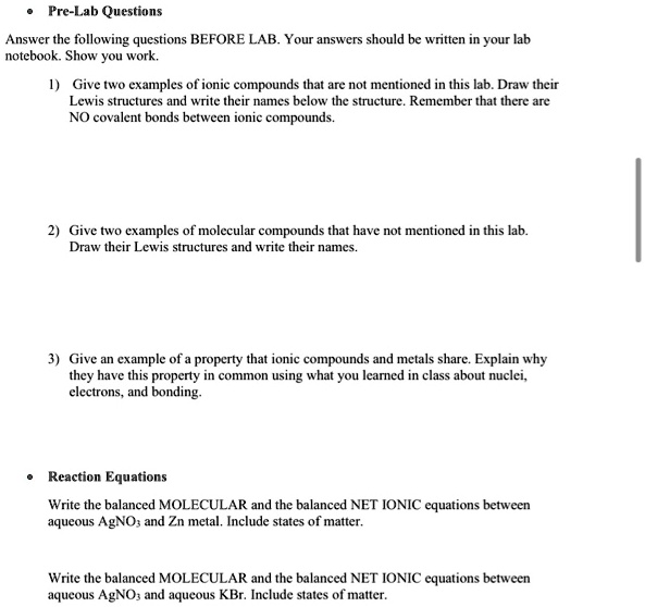 Pre-Lab Questions
Answer the following questions BEFORE LAB. Your answers should be written in your lab
notebook. Show you work.
1) Give two examples of ionic compounds that are not mentioned in this lab. Draw their
Lewis structures and write their names below the structure. Remember that there are
NO covalent bonds between ionic compounds.
2) Give two examples of molecular compounds that have not mentioned in this lab.
Draw their Lewis structures and write their names.
3) Give an example of a property that ionic compounds and metals share. Explain why
they have this property in common using what you learned in class about nuclei,
electrons, and bonding.
Reaction Equations
Write the balanced MOLECULAR and the balanced NET IONIC equations between
aqueous AgNO3 and Zn metal. Include states of matter.
Write the balanced MOLECULAR and the balanced NET IONIC equations between
aqueous AgNO3 and aqueous KBr. Include states of matter.