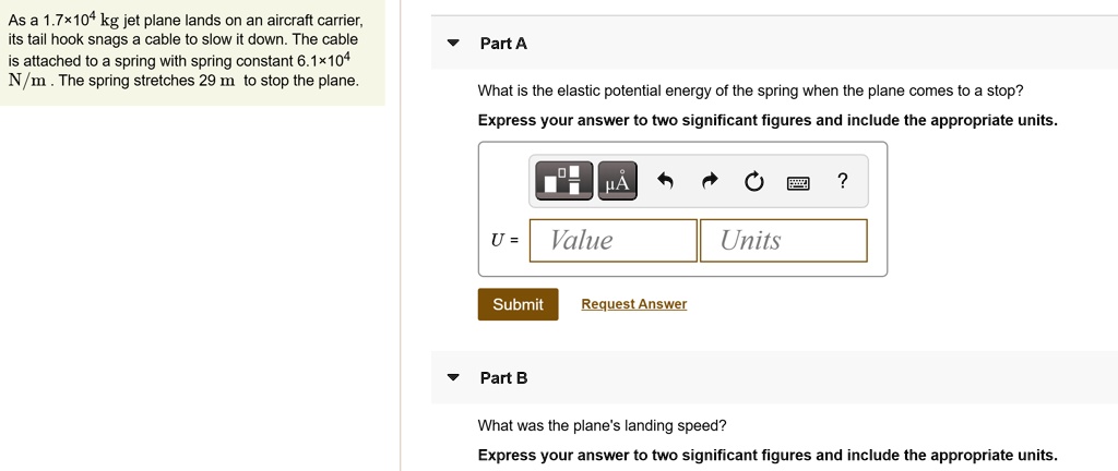 As a 1.7×10? kg jet plane lands on an aircraft carrier, its tail hook snags a cable to slow it down. The cable is attached to a spring with spring constant 6.1×10? N/m. The spring stretches 29 m to stop the plane.
Part A
What is the elastic potential energy of the spring when the plane comes to a stop?
Express your answer to two significant figures and include the appropriate units.
U = [Value] [Units]
Submit Request Answer
Part B
What was the plane's landing speed?
Express your answer to two significant figures and include the appropriate units.