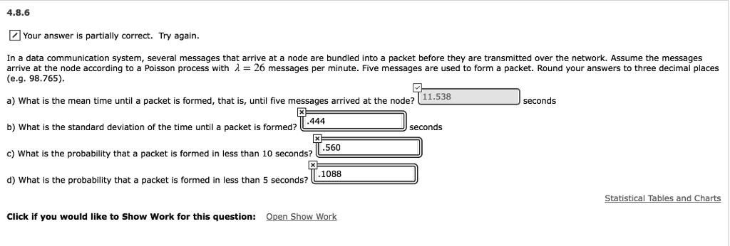 4.8.6
In a data communication system, several messages that arrive at a node are bundled into a packet before they are transmitted over the network. Assume the messages arrive at the node according to a Poisson process with ? = 26 messages per minute. Five messages are used to form a packet. Round your answers to three decimal places (e.g. 98.765).

a) What is the mean time until a packet is formed, that is, until five messages arrived at the node? 11.538 seconds

b) What is the standard deviation of the time until a packet is formed? .444 seconds

c) What is the probability that a packet is formed in less than 10 seconds? .560

d) What is the probability that a packet is formed in less than 5 seconds? .1088