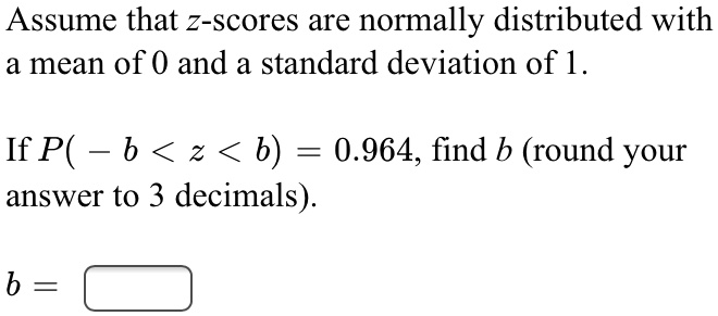 Assume that z-scores are normally distributed with a mean of 0 and a standard deviation of 1.

If P( - b < z < b) = 0.964, find b (round your answer to 3 decimals).

b =