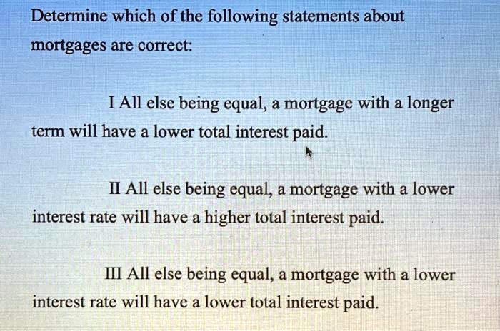 Determine which of the following statements about
mortgages are correct:

I All else being equal, a mortgage with a longer
term will have a lower total interest paid.

II All else being equal, a mortgage with a lower
interest rate will have a higher total interest paid.

III All else being equal, a mortgage with a lower
interest rate will have a lower total interest paid.