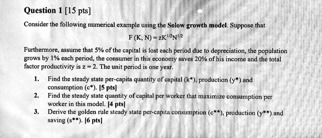 SOLVED: Question 1 [15 pts] Consider the following numerical example using  the Solow growth model. Suppose that F(K, N) = zK^Î±N^(1-Î±). Furthermore,  assume that 5% of the capital is lost each period