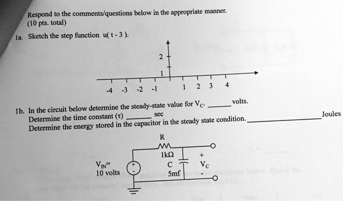 Respond to the comments/questions below in the appropriate manner.
(10 pts. total)
1a. Sketch the step function u(t - 3).
2
1
-4 -3 -2 -1 1 2 3 4
1b. In the circuit below determine the steady-state value for Vc.  volts.
Determine the time constant (τ)  sec
Determine the energy stored in the capacitor in the steady state condition.  Joules
R
1kΩ
+ Vc
VIN = 10 volts
C
5mf