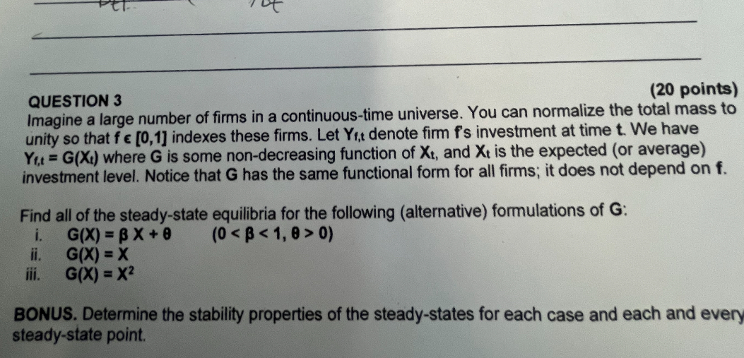 QUESTION 3 (20 points)
Imagine a large number of firms in a continuous-time universe. You can normalize the total mass to unity so that f ? [0,1] indexes these firms. Let Yf,t denote firm f's investment at time t. We have Yf,t = G(Xt) where G is some non-decreasing function of Xt, and Xt is the expected (or average) investment level. Notice that G has the same functional form for all firms; it does not depend on f.

Find all of the steady-state equilibria for the following (alternative) formulations of G:
i. G(X) = ? X + ? (0 < ? < 1, ? > 0)
ii. G(X) = X
iii. G(X) = X²

BONUS. Determine the stability properties of the steady-states for each case and each and every steady-state point.