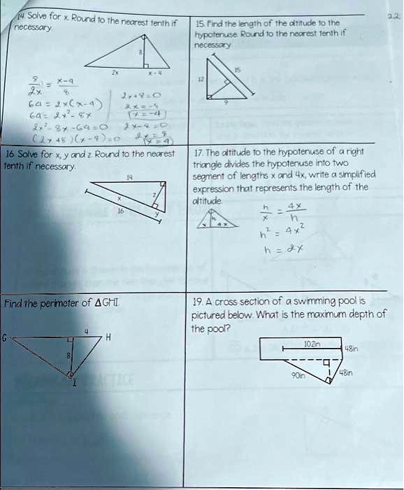 14 Solve for x. Round to the nearest tenth if
necessary
2x
x-9
8
2x
15. Find the length of the altitude to the
hypotenuse. Round to the nearest tenth if
necessary
15
12
2x
8
64=2x(x-4)
64=2x²-8x
2x=-7
????
2x8x-640 2x9O
(2748)(x-2):02
44
16. Solve for x, y and z Round to the nearest
tenth if necessary.
16
14
9
17. The altitude to the hypotenuse of a right
triangle divides the hypotenuse into two
segment of lengths x and 4x, write a simplified
expression that represents the length of the
altitude
4x
h
h² = 4x²
h = 2x
Find the perimeter of GHI
4
H
G
8
PRACTICE
19. A cross section of a swimming pool is
pictured below. What is the maximum depth of
the pool?
102in
48in
90in
1/48in