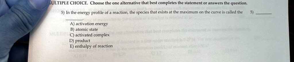 MULTIPLE CHOICE. Choose the one alternative that best completes the statement or answers the question.
5) In the energy profile of a reaction, the species that exists at the maximum on the curve is called the
A) activation energy
B) atomic state
C) activated complex
D) product
E) enthalpy of reaction
5)
