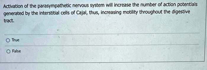 Activation of the parasympathetic nervous system will increase the number of action potentials generated by the interstitial cells of Cajal, thus, increasing motility throughout the digestive tract.
True
False