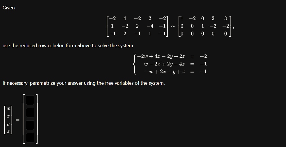 Given

    < b m a t r i x >
 ∼
    < b m a t r i x >
,
use the reduced row echelon form above to solve the system
 -2w + 4x - 2y + 2z = -2 
 w - 2x + 2y - 4z = -1 
 -w + 2x - y + z = -1 
If necessary, parametrize your answer using the free variables of the system.

    < b m a t r i x >
 =